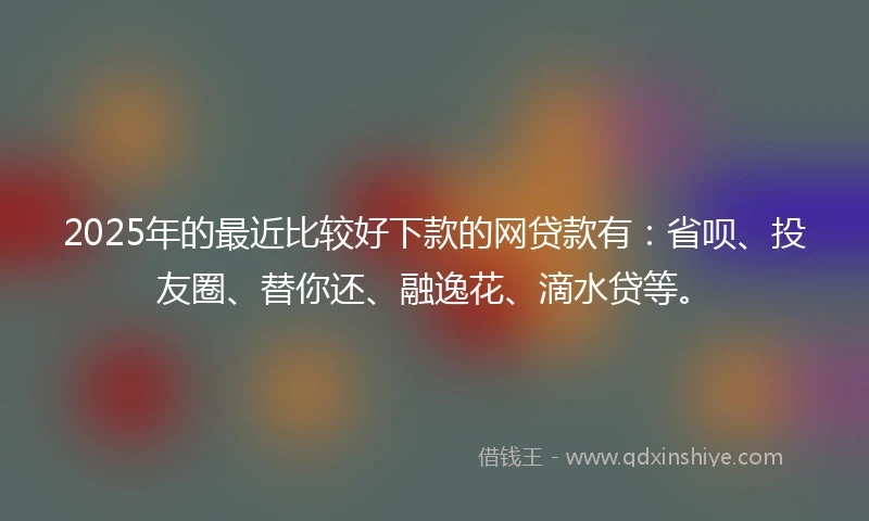 2025年的最近比较好下款的网贷款有：省呗、投友圈、替你还、融逸花、滴水贷等。