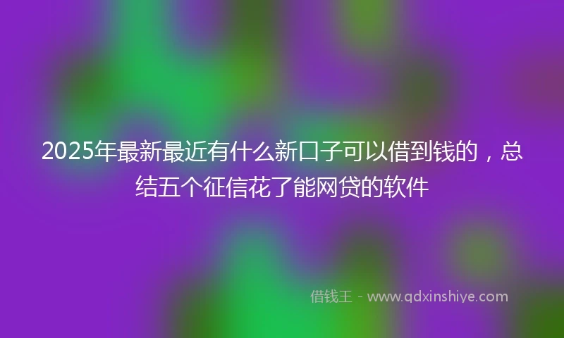 2025年最新最近有什么新口子可以借到钱的，总结五个征信花了能网贷的软件
