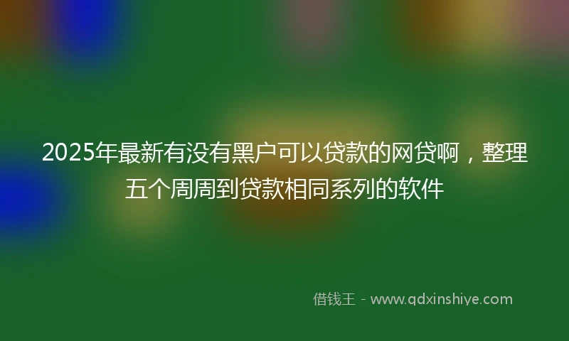 2025年最新有没有黑户可以贷款的网贷啊，整理五个周周到贷款相同系列的软件