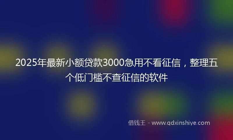 2025年最新小额贷款3000急用不看征信，整理五个低门槛不查征信的软件
