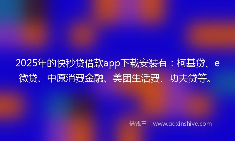 2025年的快秒贷借款app下载安装有：柯基贷、e微贷、中原消费金融、美团生活费、功夫贷等。