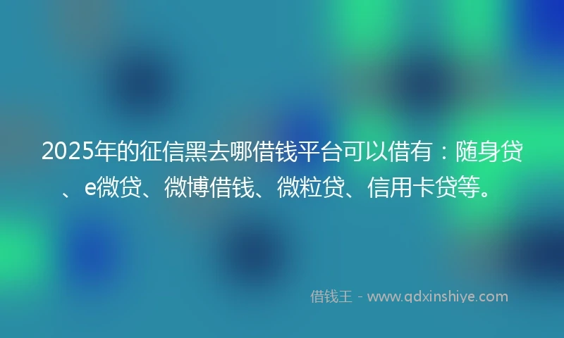 2025年的征信黑去哪借钱平台可以借有：随身贷、e微贷、微博借钱、微粒贷、信用卡贷等。