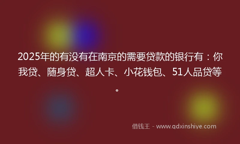 2025年的有没有在南京的需要贷款的银行有：你我贷、随身贷、超人卡、小花钱包、51人品贷等。