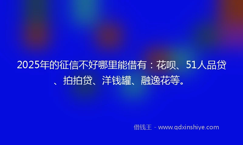 2025年的征信不好哪里能借有:花呗、51人品贷、拍拍贷、洋钱罐、融逸花等。