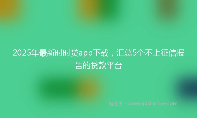 2025年最新时时贷app下载，汇总5个不上征信报告的贷款平台