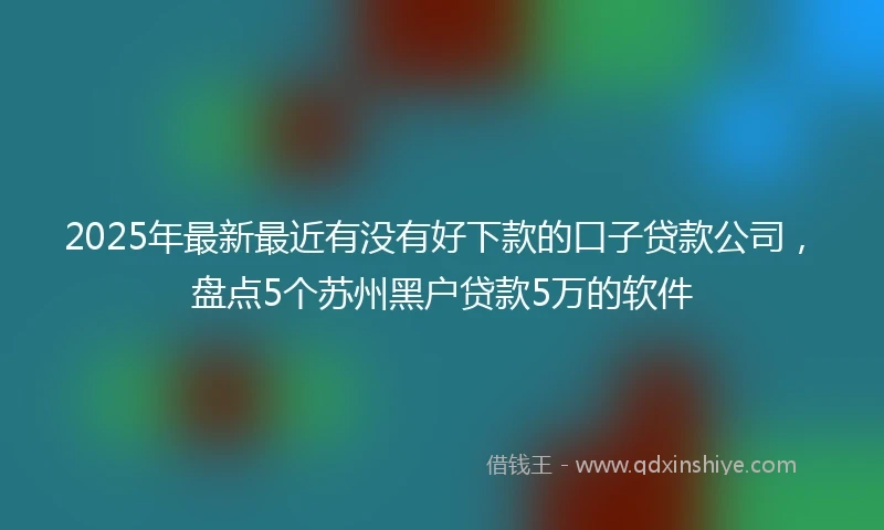 2025年最新最近有没有好下款的口子贷款公司，盘点5个苏州黑户贷款5万的软件
