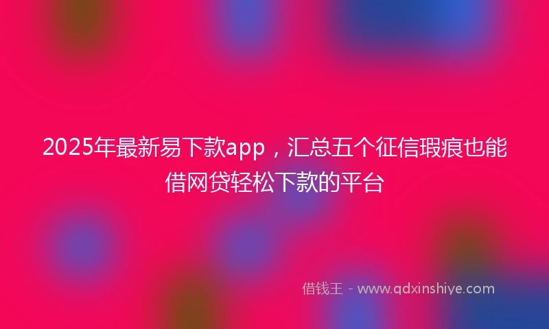 2025年最新易下款app，汇总五个征信瑕疵也能借网贷轻松下款的平台