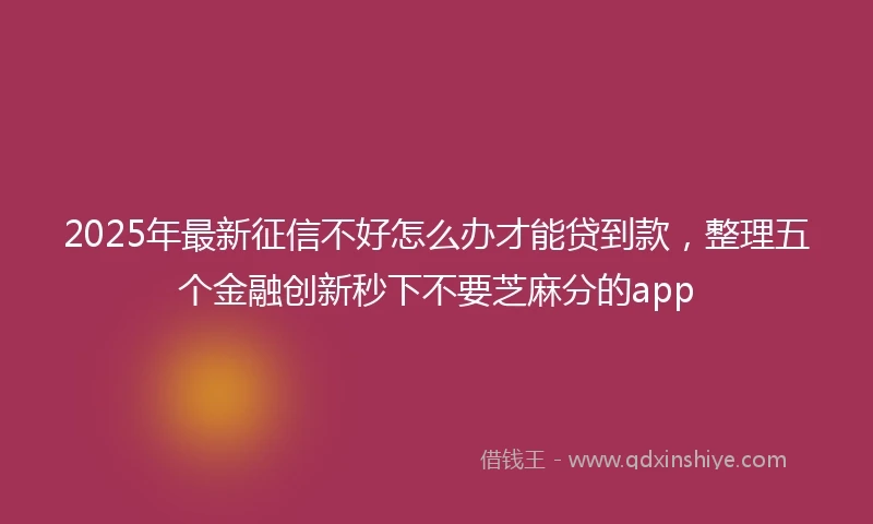 2025年最新征信不好怎么办才能贷到款，整理五个金融创新秒下不要芝麻分的app