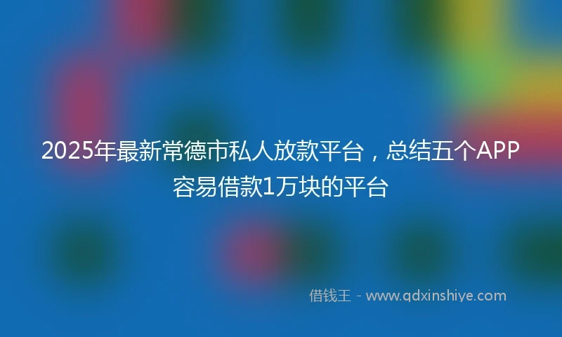 2025年最新常德市私人放款平台，总结五个APP容易借款1万块的平台