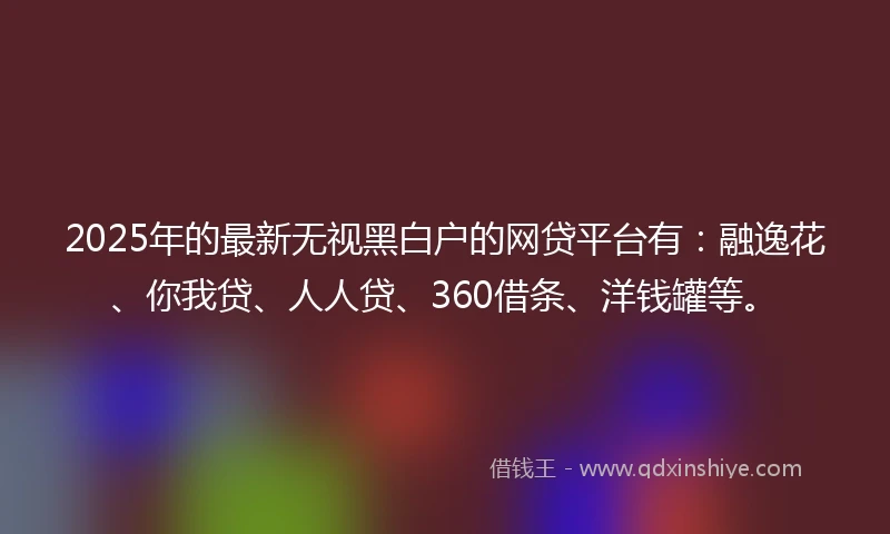 2025年的最新无视黑白户的网贷平台有：融逸花、你我贷、人人贷、360借条、洋钱罐等。