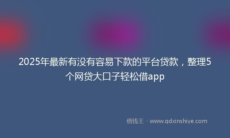2025年最新有没有容易下款的平台贷款，整理5个网贷大口子轻松借app