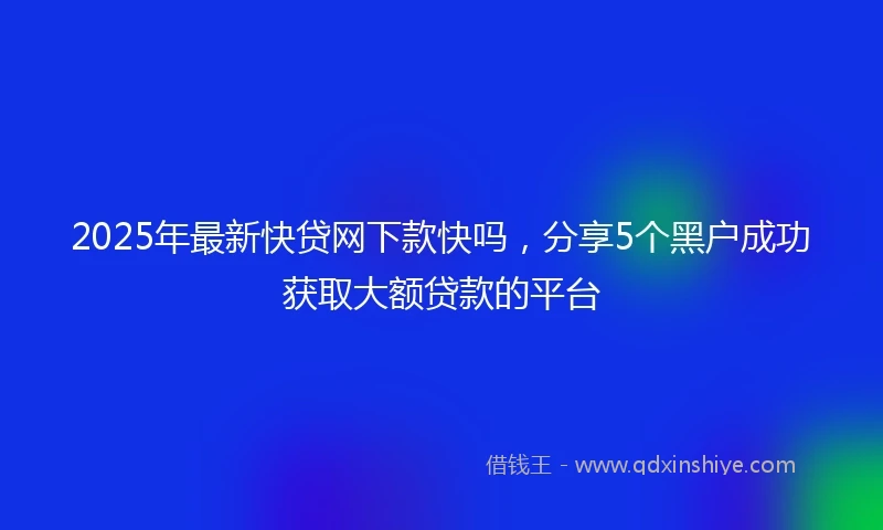 2025年最新快贷网下款快吗，分享5个黑户成功获取大额贷款的平台