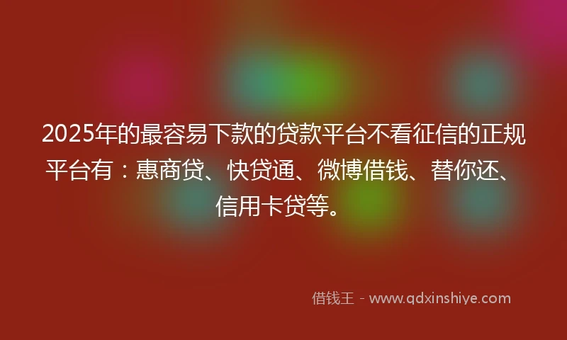 2025年的最容易下款的贷款平台不看征信的正规平台有：惠商贷、快贷通、微博借钱、替你还、信用卡贷等。