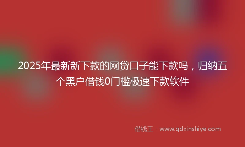 2025年最新新下款的网贷口子能下款吗，归纳五个黑户借钱0门槛极速下款软件