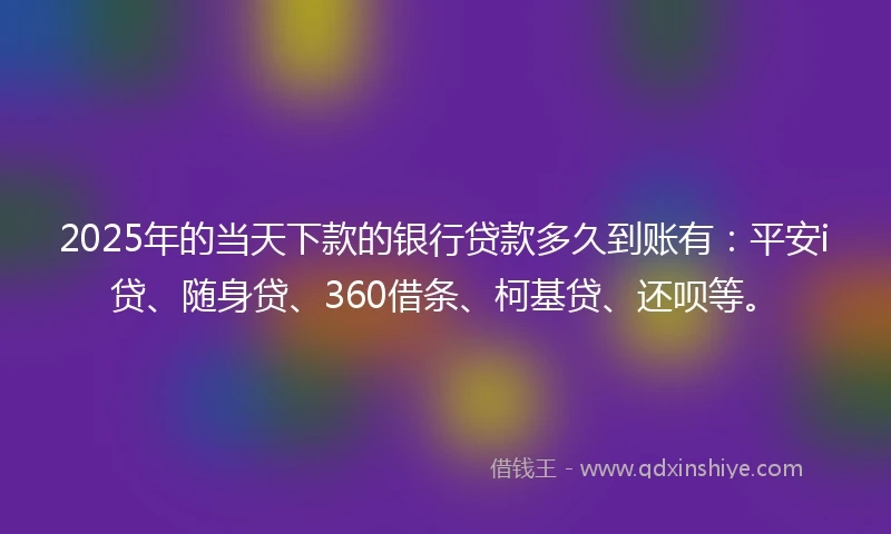 2025年的当天下款的银行贷款多久到账有：平安i贷、随身贷、360借条、柯基贷、还呗等。