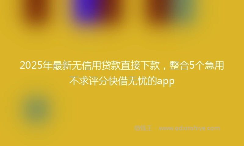 2025年最新无信用贷款直接下款，整合5个急用不求评分快借无忧的app