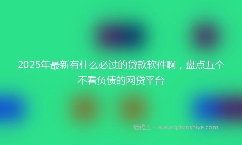 2025年最新有什么必过的贷款软件啊，盘点五个不看负债的网贷平台