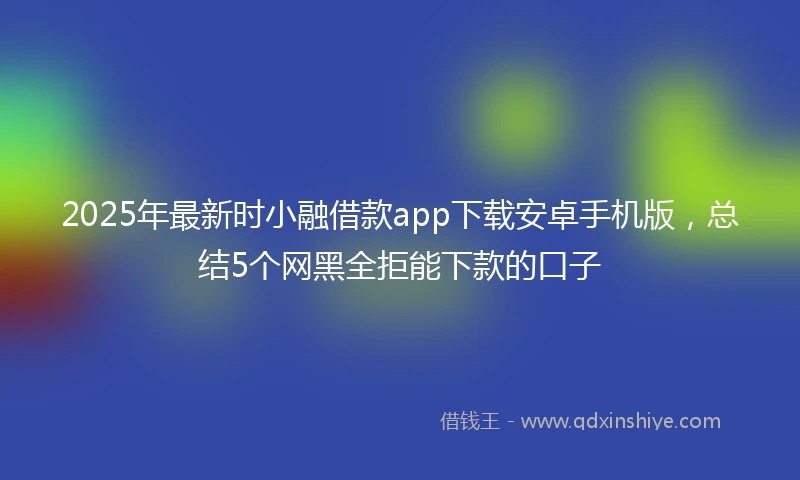 2025年最新时小融借款app下载安卓手机版，总结5个网黑全拒能下款的口子