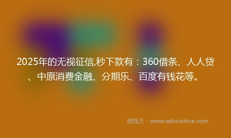 2025年的无视征信,秒下款有：360借条、人人贷、中原消费金融、分期乐、百度有钱花等。