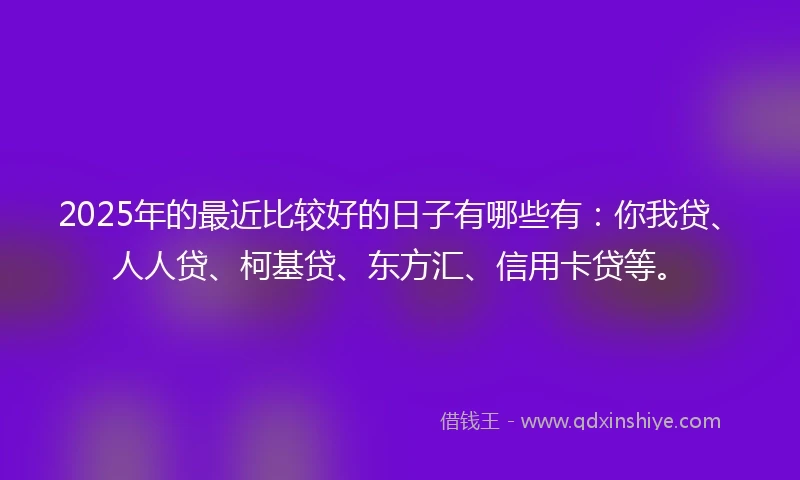 2025年的最近比较好的日子有哪些有：你我贷、人人贷、柯基贷、东方汇、信用卡贷等。