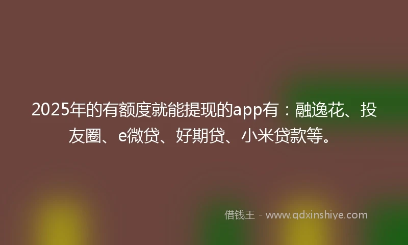 2025年的有额度就能提现的app有:融逸花、投友圈、e微贷、好期贷、小米贷款等。