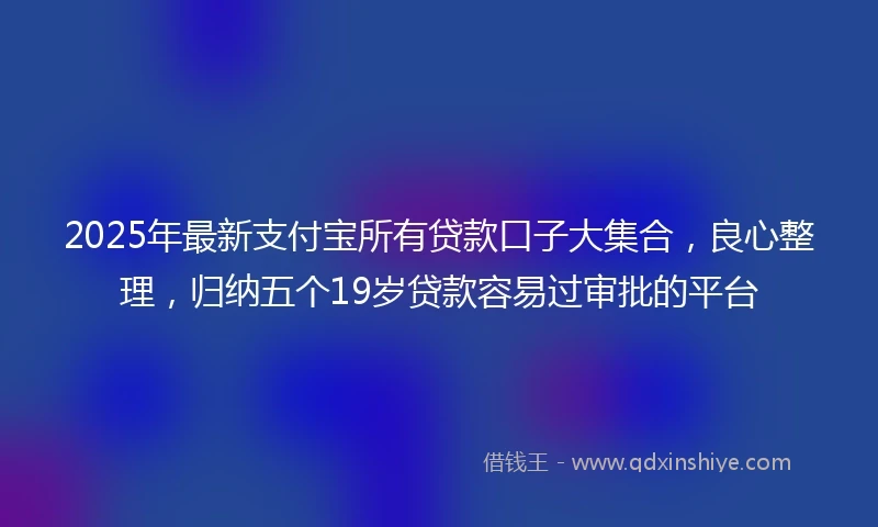 2025年最新支付宝所有贷款口子大集合，良心整理，归纳五个19岁贷款容易过审批的平台