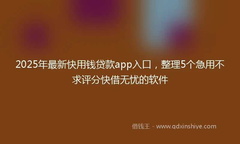 2025年最新快用钱贷款app入口，整理5个急用不求评分快借无忧的软件