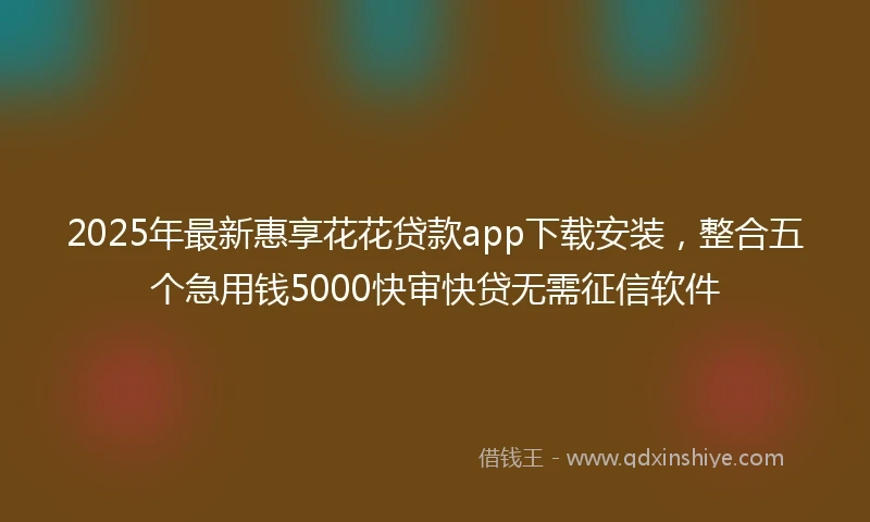 2025年最新惠享花花贷款app下载安装，整合五个急用钱5000快审快贷无需征信软件