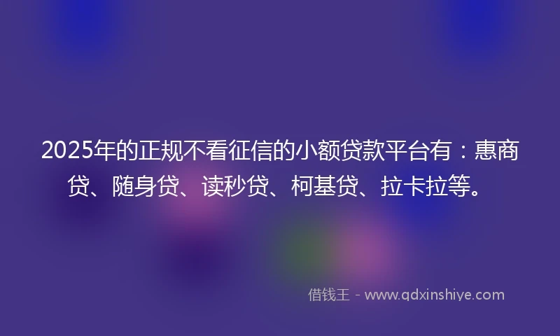 2025年的正规不看征信的小额贷款平台有：惠商贷、随身贷、读秒贷、柯基贷、拉卡拉等。