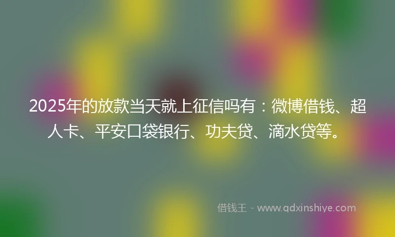 2025年的放款当天就上征信吗有：微博借钱、超人卡、平安口袋银行、功夫贷、滴水贷等。