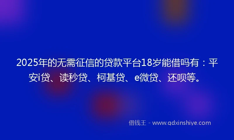 2025年的无需征信的贷款平台18岁能借吗有：平安i贷、读秒贷、柯基贷、e微贷、还呗等。