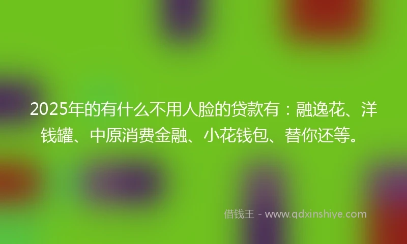 2025年的有什么不用人脸的贷款有：融逸花、洋钱罐、中原消费金融、小花钱包、替你还等。