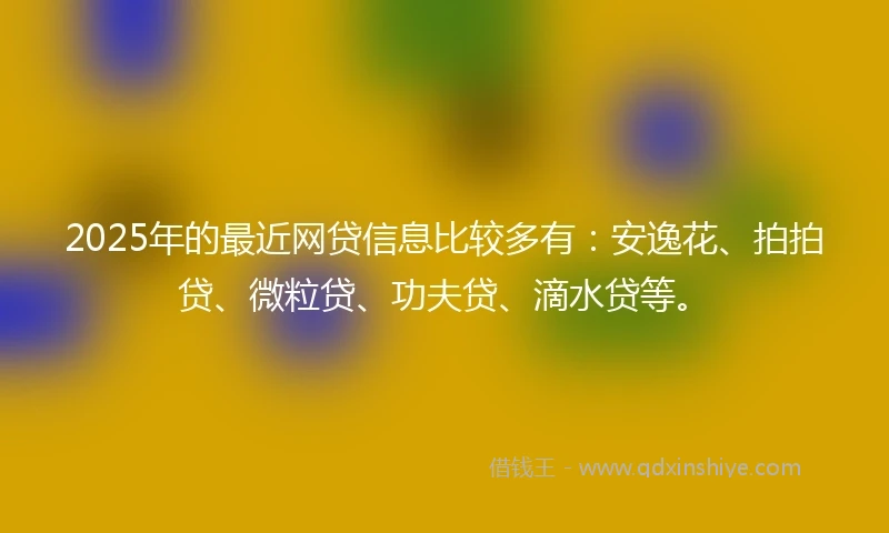 2025年的最近网贷信息比较多有：安逸花、拍拍贷、微粒贷、功夫贷、滴水贷等。