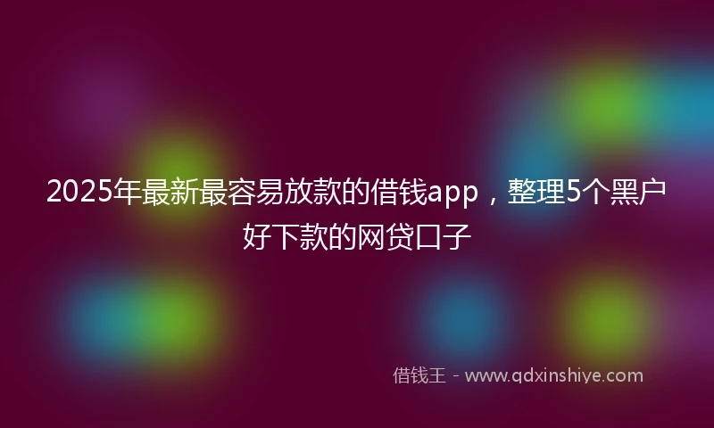 2025年最新最容易放款的借钱app，整理5个黑户好下款的网贷口子