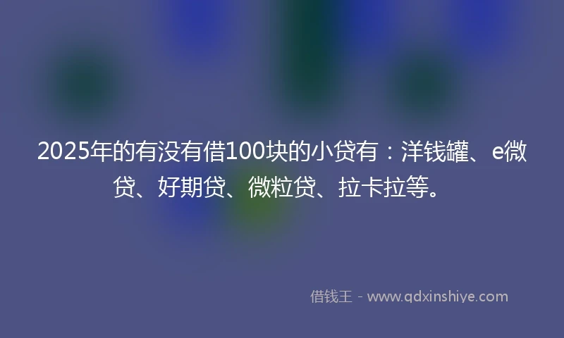 2025年的有没有借100块的小贷有：洋钱罐、e微贷、好期贷、微粒贷、拉卡拉等。