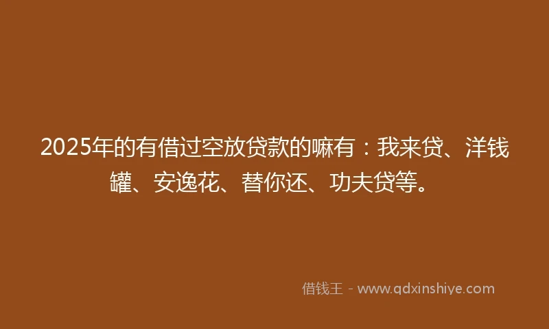 2025年的有借过空放贷款的嘛有：我来贷、洋钱罐、安逸花、替你还、功夫贷等。