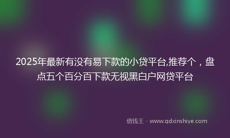 2025年最新有没有易下款的小贷平台,推荐个，盘点五个百分百下款无视黑白户网贷平台
