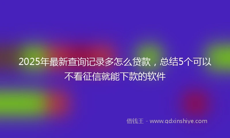 2025年最新查询记录多怎么贷款，总结5个可以不看征信就能下款的软件