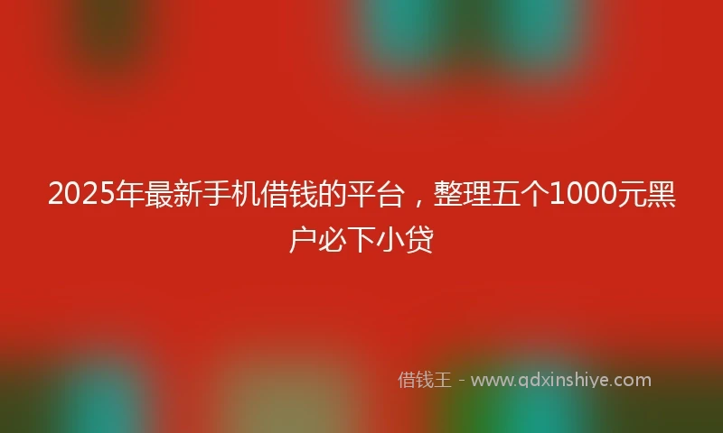 2025年最新手机借钱的平台，整理五个1000元黑户必下小贷