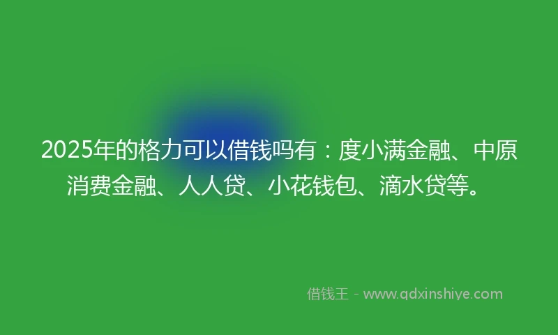 2025年的格力可以借钱吗有：度小满金融、中原消费金融、人人贷、小花钱包、滴水贷等。