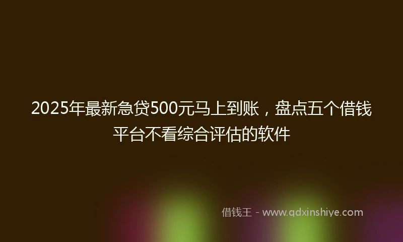 2025年最新急贷500元马上到账，盘点五个借钱平台不看综合评估的软件