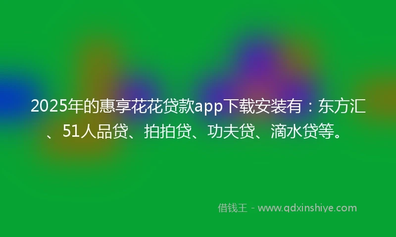 2025年的惠享花花贷款app下载安装有：东方汇、51人品贷、拍拍贷、功夫贷、滴水贷等。