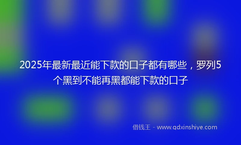 2025年最新最近能下款的口子都有哪些，罗列5个黑到不能再黑都能下款的口子