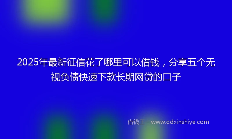 2025年最新征信花了哪里可以借钱，分享五个无视负债快速下款长期网贷的口子