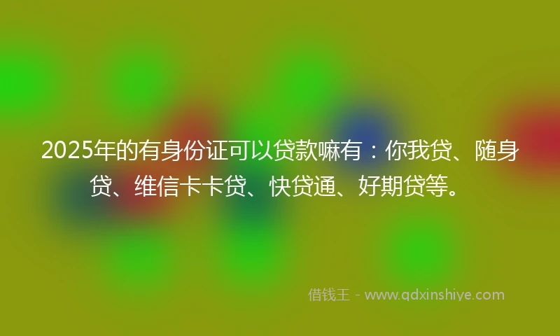 2025年的有身份证可以贷款嘛有：你我贷、随身贷、维信卡卡贷、快贷通、好期贷等。