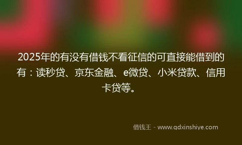 2025年的有没有借钱不看征信的可直接能借到的有：读秒贷、京东金融、e微贷、小米贷款、信用卡贷等。