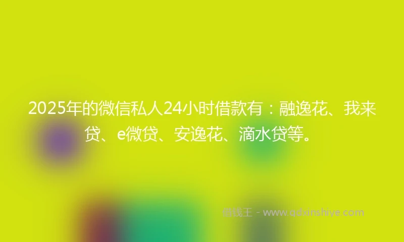 2025年的微信私人24小时借款有：融逸花、我来贷、e微贷、安逸花、滴水贷等。