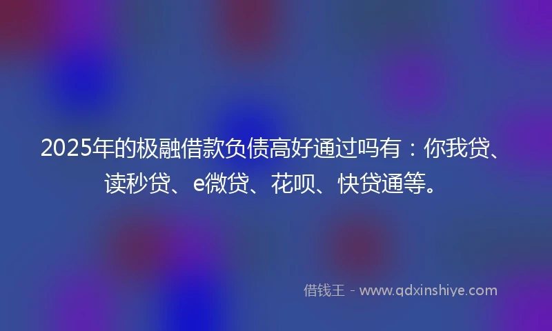 2025年的极融借款负债高好通过吗有：你我贷、读秒贷、e微贷、花呗、快贷通等。