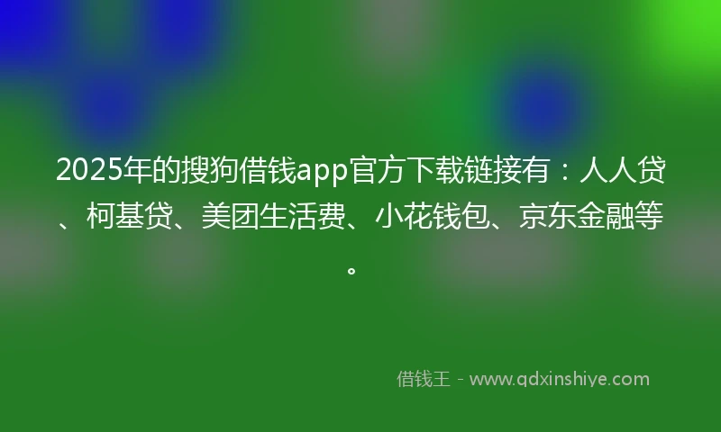 2025年的搜狗借钱app官方下载链接有：人人贷、柯基贷、美团生活费、小花钱包、京东金融等。
