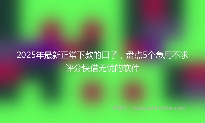 2025年最新正常下款的口子，盘点5个急用不求评分快借无忧的软件